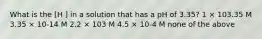 What is the [H ] in a solution that has a pH of 3.35? 1 × 103.35 M 3.35 × 10-14 M 2.2 × 103 M 4.5 × 10-4 M none of the above