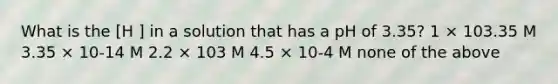 What is the [H ] in a solution that has a pH of 3.35? 1 × 103.35 M 3.35 × 10-14 M 2.2 × 103 M 4.5 × 10-4 M none of the above