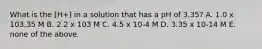 What is the [H+] in a solution that has a pH of 3.35? A. 1.0 x 103.35 M B. 2.2 x 103 M C. 4.5 x 10-4 M D. 3.35 x 10-14 M E. none of the above