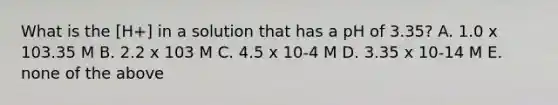 What is the [H+] in a solution that has a pH of 3.35? A. 1.0 x 103.35 M B. 2.2 x 103 M C. 4.5 x 10-4 M D. 3.35 x 10-14 M E. none of the above