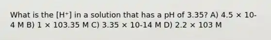 What is the [H⁺] in a solution that has a pH of 3.35? A) 4.5 × 10-4 M B) 1 × 103.35 M C) 3.35 × 10-14 M D) 2.2 × 103 M