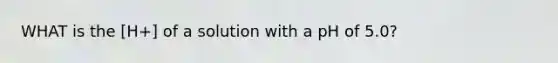WHAT is the [H+] of a solution with a pH of 5.0?