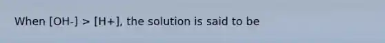 When [OH-] > [H+], the solution is said to be