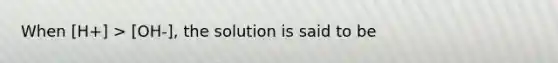 When [H+] > [OH-], the solution is said to be