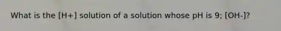 What is the [H+] solution of a solution whose pH is 9; [OH-]?