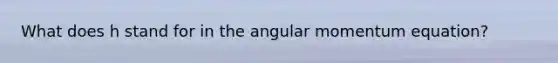 What does h stand for in the angular momentum equation?