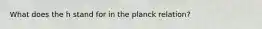 What does the h stand for in the planck relation?