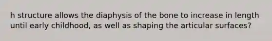 h structure allows the diaphysis of the bone to increase in length until early childhood, as well as shaping the articular surfaces?