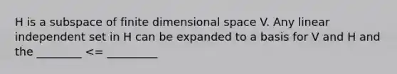 H is a subspace of finite dimensional space V. Any linear independent set in H can be expanded to a basis for V and H and the ________ <= _________