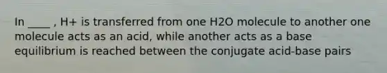 In ____ , H+ is transferred from one H2O molecule to another one molecule acts as an acid, while another acts as a base equilibrium is reached between the conjugate acid-base pairs