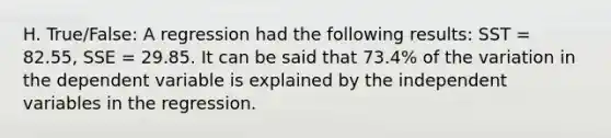 H. True/False: A regression had the following results: SST = 82.55, SSE = 29.85. It can be said that 73.4% of the variation in the dependent variable is explained by the independent variables in the regression.