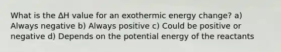 What is the ∆H value for an exothermic energy change? a) Always negative b) Always positive c) Could be positive or negative d) Depends on the potential energy of the reactants