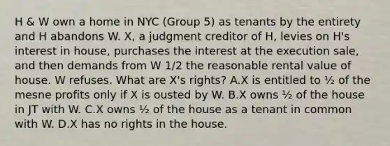 H & W own a home in NYC (Group 5) as tenants by the entirety and H abandons W. X, a judgment creditor of H, levies on H's interest in house, purchases the interest at the execution sale, and then demands from W 1/2 the reasonable rental value of house. W refuses. What are X's rights? A.X is entitled to ½ of the mesne profits only if X is ousted by W. B.X owns ½ of the house in JT with W. C.X owns ½ of the house as a tenant in common with W. D.X has no rights in the house.