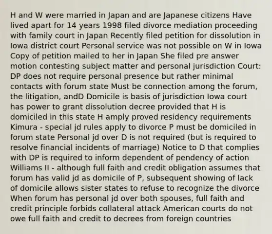 H and W were married in Japan and are Japanese citizens Have lived apart for 14 years 1998 filed divorce mediation proceeding with family court in Japan Recently filed petition for dissolution in Iowa district court Personal service was not possible on W in Iowa Copy of petition mailed to her in Japan She filed pre answer motion contesting subject matter and personal jurisdiction Court: DP does not require personal presence but rather minimal contacts with forum state Must be connection among the forum, the litigation, andD Domicile is basis of jurisdiction Iowa court has power to grant dissolution decree provided that H is domiciled in this state H amply proved residency requirements Kimura - special jd rules apply to divorce P must be domiciled in forum state Personal jd over D is not required (but is required to resolve financial incidents of marriage) Notice to D that complies with DP is required to inform dependent of pendency of action Williams II - although full faith and credit obligation assumes that forum has valid jd as domicile of P, subsequent showing of lack of domicile allows sister states to refuse to recognize the divorce When forum has personal jd over both spouses, full faith and credit principle forbids collateral attack American courts do not owe full faith and credit to decrees from foreign countries