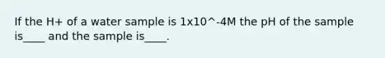 If the H+ of a water sample is 1x10^-4M the pH of the sample is____ and the sample is____.