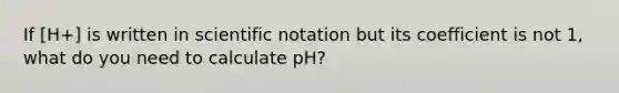 If [H+] is written in scientific notation but its coefficient is not 1, what do you need to calculate pH?