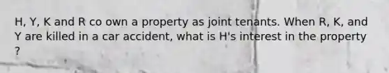 H, Y, K and R co own a property as joint tenants. When R, K, and Y are killed in a car accident, what is H's interest in the property ?