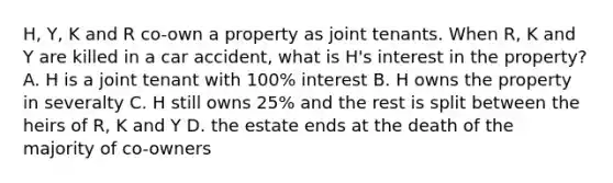 H, Y, K and R co-own a property as joint tenants. When R, K and Y are killed in a car accident, what is H's interest in the property? A. H is a joint tenant with 100% interest B. H owns the property in severalty C. H still owns 25% and the rest is split between the heirs of R, K and Y D. the estate ends at the death of the majority of co-owners