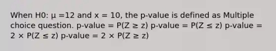 When H0: μ =12 and x = 10, the p-value is defined as Multiple choice question. p-value = P(Z ≥ z) p-value = P(Z ≤ z) p-value = 2 × P(Z ≤ z) p-value = 2 × P(Z ≥ z)