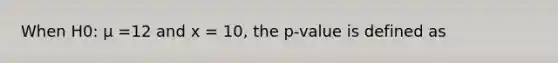 When H0: μ =12 and x = 10, the p-value is defined as