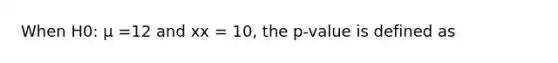 When H0: μ =12 and xx = 10, the p-value is defined as