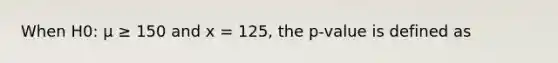 When H0: μ ≥ 150 and x = 125, the p-value is defined as