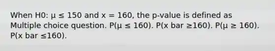 When H0: μ ≤ 150 and x = 160, the p-value is defined as Multiple choice question. P(μ ≤ 160). P(x bar ≥160). P(μ ≥ 160). P(x bar ≤160).