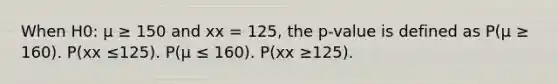 When H0: μ ≥ 150 and xx = 125, the p-value is defined as P(μ ≥ 160). P(xx ≤125). P(μ ≤ 160). P(xx ≥125).