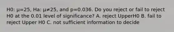 H0​: μ=​25, Ha​: μ≠​25, and p=0.036. Do you reject or fail to reject H0 at the 0.01 level of​ significance? A. reject UpperH0 B. fail to reject Upper H0 C. not sufficient information to decide