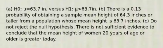 (a) H0​: μ=63.7 in. versus H1​: μ>63.7in. (b) There is a 0.13 probability of obtaining a sample mean height of 64.3 inches or taller from a population whose mean height is 63.7 inches. (c) Do not reject the null hypothesis. There is not sufficient evidence to conclude that the mean height of women 20 years of age or older is greater today.