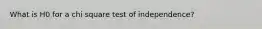 What is H0 for a chi square test of independence?