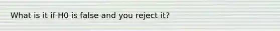 What is it if H0 is false and you reject it?