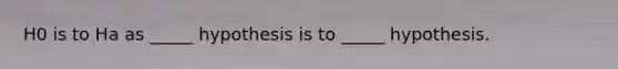 H0 is to Ha as _____ hypothesis is to _____ hypothesis.