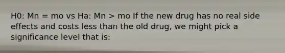 H0: Mn = mo vs Ha: Mn > mo If the new drug has no real side effects and costs less than the old drug, we might pick a significance level that is: