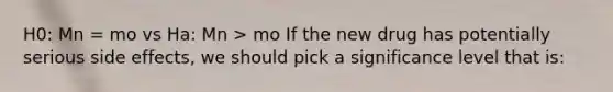 H0: Mn = mo vs Ha: Mn > mo If the new drug has potentially serious side effects, we should pick a significance level that is: