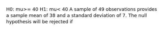 H0: mu>= 40 H1: mu< 40 A sample of 49 observations provides a sample mean of 38 and a <a href='https://www.questionai.com/knowledge/kqGUr1Cldy-standard-deviation' class='anchor-knowledge'>standard deviation</a> of 7. The null hypothesis will be rejected if