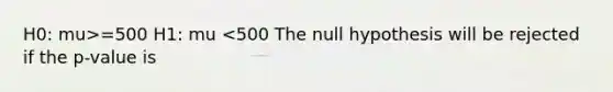 H0: mu>=500 H1: mu <500 The null hypothesis will be rejected if the p-value is