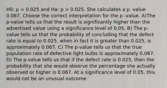 H0: p = 0.025 and Ha: p > 0.025. She calculates a p -value 0.067. Choose the correct interpretation for the p -value. A)The p-value tells us that the result is significantly higher than the advertised value using a significance level of 0.05. B) The p-value tells us that the probability of concluding that the defect rate is equal to 0.025, when in fact it is <a href='https://www.questionai.com/knowledge/ktgHnBD4o3-greater-than' class='anchor-knowledge'>greater than</a> 0.025, is approximately 0.067. C) The p-value tells us that the true population rate of defective light bulbs is approximately 0.067. D) The p-value tells us that if the defect rate is 0.025, then the probability that she would observe the percentage she actually observed or higher is 0.067. At a significance level of 0.05, this would not be an unusual outcome