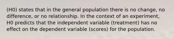 (H0) states that in the general population there is no change, no difference, or no relationship. In the context of an experiment, H0 predicts that the independent variable (treatment) has no effect on the dependent variable (scores) for the population.