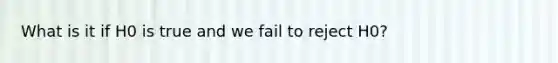 What is it if H0 is true and we fail to reject H0?