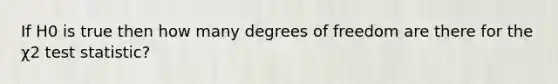 If H0 is true then how many degrees of freedom are there for the χ2 test statistic?