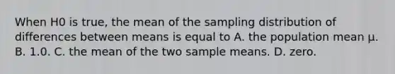 When H0 is true, the mean of the sampling distribution of differences between means is equal to A. the population mean µ. B. 1.0. C. the mean of the two sample means. D. zero.