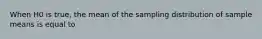 When H0 is true, the mean of the sampling distribution of sample means is equal to