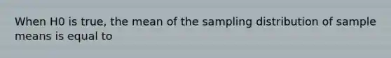 When H0 is true, the mean of the sampling distribution of sample means is equal to