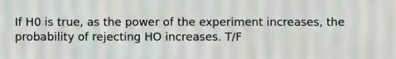 If H0 is true, as the power of the experiment increases, the probability of rejecting HO increases. T/F