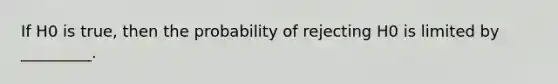 If H0 is true, then the probability of rejecting H0 is limited by _________.