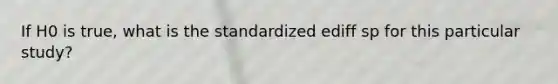 If H0 is true, what is the standardized ediff sp for this particular study?