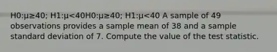 H0:μ≥40; H1:μ<40H0:μ≥40; H1:μ<40 A sample of 49 observations provides a sample mean of 38 and a sample standard deviation of 7. Compute the value of the test statistic.