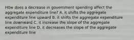 H0w does a decrease in government spending affect the aggregate expenditure line? A. it shifts the aggregate expenditure line upward B. it shifts the aggregate expenditure line downward C. it increase the slope of the aggregate expenditure line D. it decreases the slope of the aggregate expenditure line