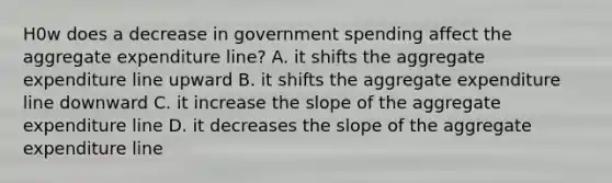 H0w does a decrease in government spending affect the aggregate expenditure line? A. it shifts the aggregate expenditure line upward B. it shifts the aggregate expenditure line downward C. it increase the slope of the aggregate expenditure line D. it decreases the slope of the aggregate expenditure line